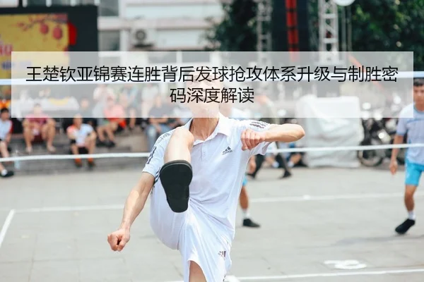 王楚钦亚锦赛连胜背后发球抢攻体系升级与制胜密码深度解读