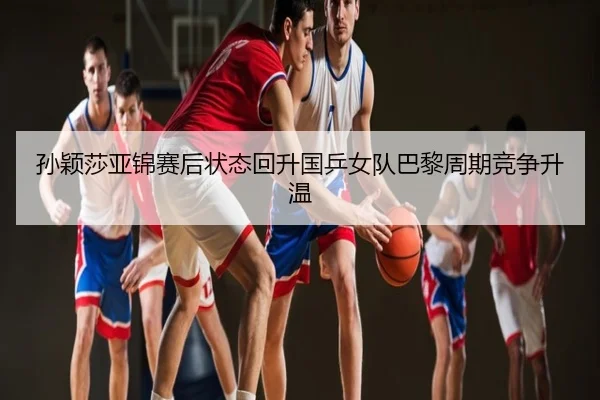 孙颖莎亚锦赛后状态回升国乒女队巴黎周期竞争升温