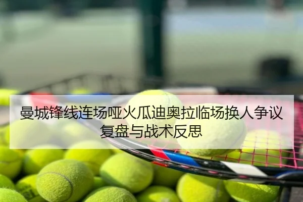 曼城锋线连场哑火瓜迪奥拉临场换人争议复盘与战术反思